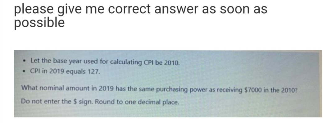 please give me correct answer as soon as
possible
• Let the base year used for calculating CPI be 2010.
• CPI in 2019 equals 127.
What nominal amount in 2019 has the same purchasing power as receiving $7000 in the 2010?
Do not enter the $ sign. Round to one decimal place.
