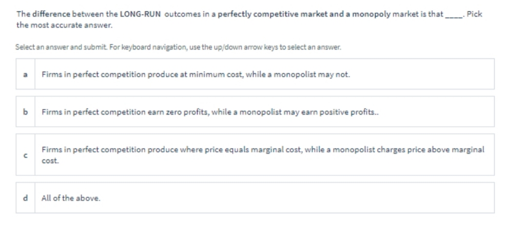 Pick
The difference between the LONG-RUN outcomes in a perfectly competitive market and a monopoly market is that
the most accurate answer.
Select an answer and submit. For keyboard navigation, use the up/down arrow keys to select an answer.
a
Firms in perfect competition produce at minimum cost, while a monopolist may not.
b
Firms in perfect competition earn zero profits, while a monopolist may earn positive profits..
Firms in perfect competition produce where price equals marginal cost, while a monopolist charges price above marginal
с
cost.
d
All of the above.