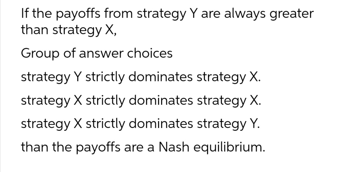If the payoffs from strategy Y are always greater
than strategy X,
Group of answer choices
strategy Y strictly dominates strategy X.
strategy X strictly dominates strategy X.
strategy X strictly dominates strategy Y.
than the payoffs are a Nash equilibrium.