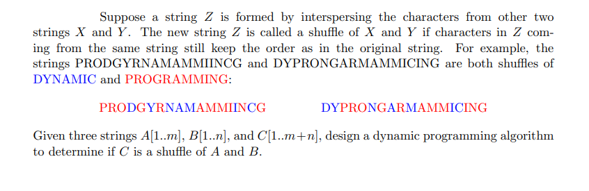 Suppose a string Z is formed by interspersing the characters from other two
strings X and Y. The new string Z is called a shuffle of X and Y if characters in Z com-
ing from the same string still keep the order as in the original string. For example, the
strings PRODGYRNAMAMMIINCG and DYPRONGARMAMMICING are both shuffles of
DYNAMIC and PROGRAMMING:
PRODGYRNAMAMMIINCG
DYPRONGARMAMMICING
Given three strings A[1..m], B[1..n], and C[1..m+n], design a dynamic programming algorithm
to determine if C is a shuffle of A and B.