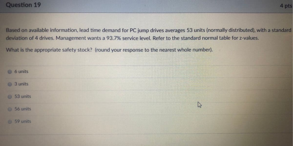 Question 19
4 pts
Based on available information, lead time demand for PC jump drives averages 53 units (normally distributed), with a standard
deviation of 4 drives. Management wants a 93.7% service level. Refer to the standard normal table for z-values.
What is the appropriate safety stock? (round your response to the nearest whole number).
6 units
3 units
53 units
56 units
59 units
