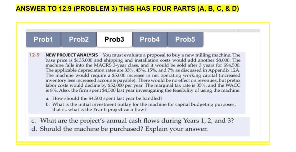 ANSWER TO 12.9 (PROBLEM 3) THIS HAS FOUR PARTS (A, B, C, & D)
Prob1
Prob2
Prob3
Prob4
Prob5
12-9 NEW PROJECT ANALYSIS You must evaluate a proposal to buy a new milling machine. The
base price is $135,000 and shipping and installation costs would add another $8,000. The
machine falls into the MACRS 3-year class, and it would be sold after 3 years for $94,500.
The applicable depreciation rates are 33%, 45%, 15%, and 7% as discussed in Appendix 12A.
The machine would require a $5,000 increase in net operating working capital (increased
inventory less increased accounts payable). There would be no effect on revenues, but pretax
labor costs would decline by $52,000 per year. The marginal tax rate is 35%, and the WACC
is 8%. Also, the firm spent $4,500 last year investigating the feasibility of using the machine.
a. How should the $4,500 spent last year be handled?
b. What is the initial investment outlay for the machine for capital budgeting purposes,
that is, what is the Year 0 project cash flow?
c. What are the project's annual cash flows during Years 1, 2, and 3?
d. Should the machine be purchased? Explain your answer.

