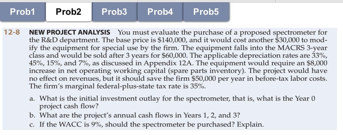 Prob1
Prob2
Prob3
Prob4
Prob5
12-8
NEW PROJECT ANALYSIS You must evaluate the purchase of a proposed spectrometer for
the R&D department. The base price is $140,000, and it would cost another $30,000 to mod-
ify the equipment for special use by the firm. The equipment falls into the MACRS 3-year
class and would be sold after 3 years for $60,000. The applicable depreciation rates are 33%,
45%, 15%, and 7%, as discussed in Appendix 12A. The equipment would require an $8,000
increase in net operating working capital (spare parts inventory). The project would have
no effect on revenues, but it should save the firm $50,000 per year in before-tax labor costs.
The firm's marginal federal-plus-state tax rate is 35%.
a. What is the initial investment outlay for the spectrometer, that is, what is the Year 0
project cash flow?
b. What are the project's annual cash flows in Years 1, 2, and 3?
c. If the WACC is 9%, should the spectrometer be purchased? Explain.
