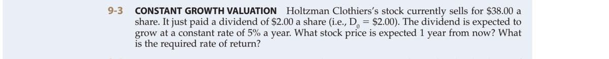 9-3 CONSTANT GROWTH VALUATION Holtzman Clothiers's stock currently sells for $38.00 a
share. It just paid a dividend of $2.00 a share (i.e., D, = $2.00). The dividend is expected to
grow at a constant rate of 5% a year. What stock price is expected 1 year from now? What
is the required rate of return?
