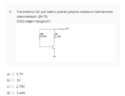 5 -
Transistörün DC yük hattını çizerek çalışma noktasının belirlenmesi
istenmektedir. (B=75)
VCEQ değeri hangisidir?
+ +Vcc- 12V
RB
$330kQ
RC
2.5ko
a)
0.7V
b)
3V
c)
2.78V
d)
5.44V
