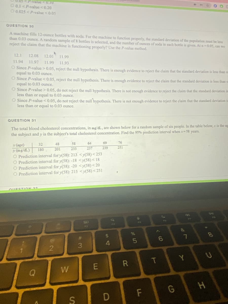 P-value <U.JU
O 0.1 <P-value <0.20
O0.025 <P-value <0.05
QUESTION 30
A machine fills 12-ounce botles with soda. For the machine to function properly, the standard deviation of the population must be less
than 0.03 ounce. A random sample of 8 bottles is selected, and the number of ounces of soda in each botle is given. At a-0.05, can we
reject the claim that the machine is functioning properly? Use thec P-value method.
12.1
12.08
12.01
11.99
11.94
11.97
11.99
11.93
O Since P-value > 0.05, reject the null hypothesis. There is enough evidence to reject the claim that the standard deviation is less than on
equal to 0.03 ounce.
O Since P-value <0.05, reject the null hypothesis. There is enough evidente to reject the claim that the standard deviation is less than o
equal to 0.03 ounce.
O Since P-value > 0.05, do not reject the null hypothesis. There is not enough evidence to reject the claim that the standard deviation is
less than or equal to 0.03 ounce.
O Since P-value <0.05, do not reject the null hypothesis. There is not enough evidence to reject the claim that the standard deviation is
less than or equal to 0.03 ounce.
QUESTION 31
The total blood cholesterol concentrations, in mg/dL, are shown below for a random sample of six people. In the table below, x is the ag
the subject and y is the subject's total cholesterol concentration. Find the 95% prediction interval when x= 58 years.
32
48
58
64
69
76
x(age)
y (mg/dL)
O Prediction interval for y(58): 213 <y(58)< 253
O Prediction interval for y(58): -18 <y(58)< 18
O Prediction interval for y(58): -20 <y(58)< 20
O Prediction intèrval for y(58): 215 <y(58) <251
180
201
233
237
239
251
OUESTION 32
E500
F3
%24
6.
Y U
R
W
S
エ
LL
