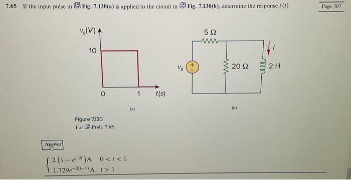 7.65 If the input pulse in Fig. 7.130(a) is applied to the circuit in Fig. 7.130(b), determine the response i (t).
Answer
Vs(V) A
10
O
Figure 7.130.
For Prob. 7.65.
[2(1-e2¹)A 0</<1
1.729e-2-1) A t > 1
1 t(s)
592
www
20 92
(b)
ell
2 H
Page 307