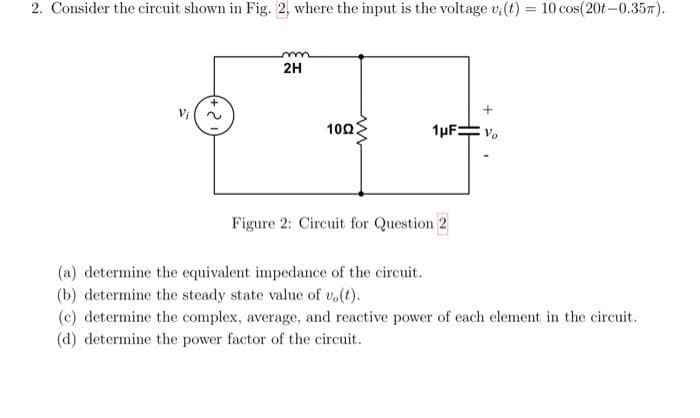 2. Consider the circuit shown in Fig. 2, where the input is the voltage v; (t) = 10 cos(20t-0.35m).
2.
m
2H
1002
1µF:
Figure 2: Circuit for Question 2
(a) determine the equivalent impedance of the circuit.
(b) determine the steady state value of vo(t).
(c) determine the complex, average, and reactive power of each element in the circuit.
(d) determine the power factor of the circuit..