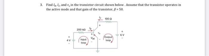 3. Find Iglo and v, in the transistor circuit shown below. Assume that the transistor operates in
the active mode and that gain of the transistor, ß = 50.
200 k
www
Input
loop
Va
100 (2
ww
Output
loop