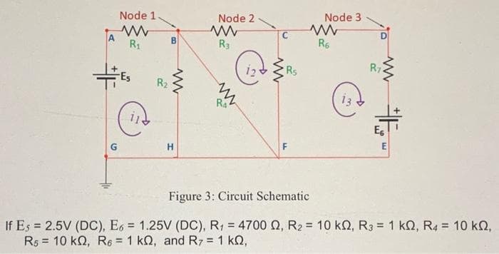 A
G
Node 1
R₁
-Es
Cia
R₂
B
www
H
Node 2
www
R3
NN
RA
www
Rs
F
Node 3
www
R6
3
D
www
R7
E6
E
Figure 3: Circuit Schematic
If Es = 2.5V (DC), E6 = 1.25V (DC), R₁ = 4700 , R₂ = 10 k0, R3 = 1 k0, R4 = 10 kn,
Rs 10 KQ, R6 = 1 kQ, and R7 = 1 k0,
=