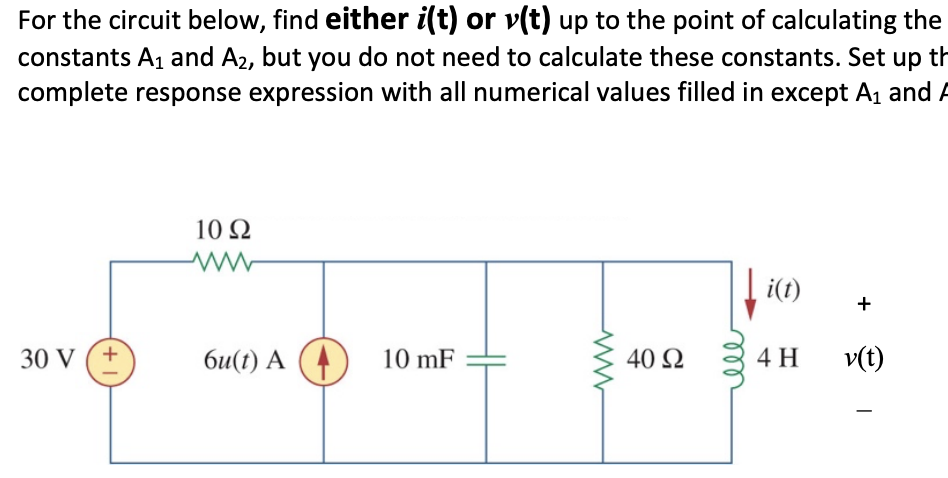 For the circuit below, find either i(t) or v(t) up to the point of calculating the
constants A₁ and A₂, but you do not need to calculate these constants. Set up th
complete response expression with all numerical values filled in except A₁ and F
30 V (+
10 Q2
www
6u(t) A (
10 mF
40 Ω
i(t)
4 H
+
v(t)