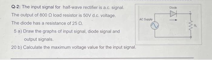 Q-2: The input signal for half-wave rectifier is a.c. signal.
The output of 800 load resistor is 50V d.c. voltage.
The diode has a resistance of 25 Q.
5 a) Draw the graphs of input signal, diode signal and
output signals.
20 b) Calculate the maximum voltage value for the input signal.
AC Supply
Diode
www