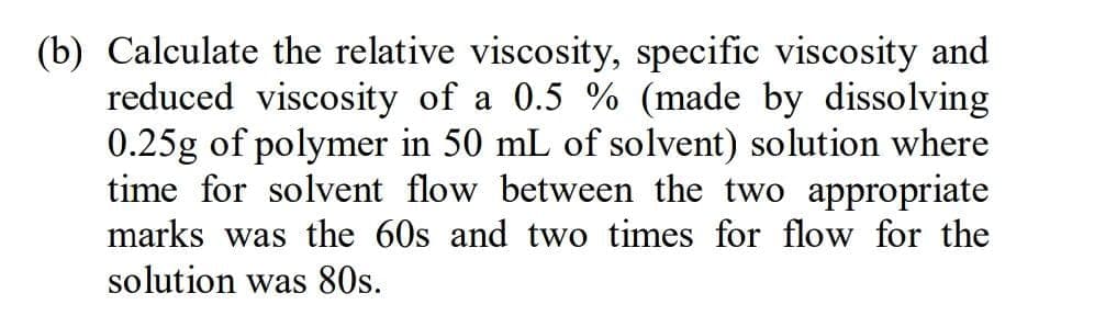 (b) Calculate the relative viscosity, specific viscosity and
reduced viscosity of a 0.5 % (made by dissolving
0.25g of polymer in 50 mL of solvent) solution where
time for solvent flow between the two appropriate
marks was the 60s and two times for flow for the
solution was 80s.
