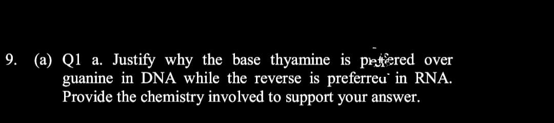9. (a) Q1 a. Justify why the base thyamine is prtered over
guanine in DNA while the reverse is preferreu' in RNA.
Provide the chemistry involved to support your answer.
