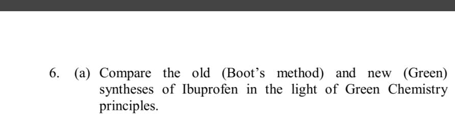 6. (a) Compare the old (Boot's method) and new (Green)
syntheses of Ibuprofen in the light of Green Chemistry
principles.

