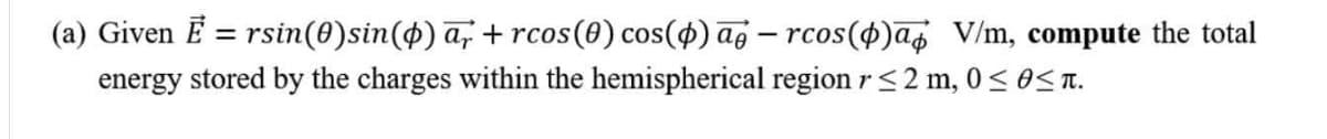 (a) Given Ē = rsin(0)sin(4) a, + rcos(0) cos(4) ag – rcos(
energy stored by the charges within the hemispherical region r<2 m, 0 < 0S T.
cos(4)a¢ V/m, compute the total
