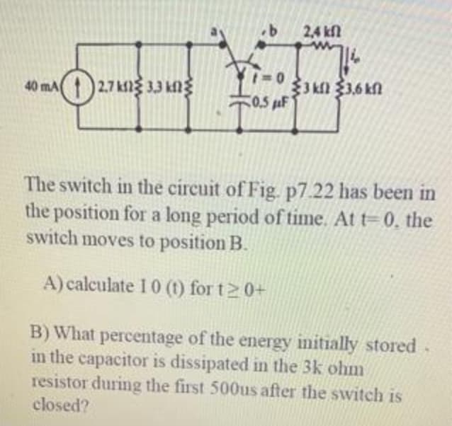 2,4 kfl
40 mA 2.7kf3 33 ng
C0.5 uF
The switch in the circuit of Fig. p7.22 has been in
the position for a long period of time. At t=0, the
switch moves to position B.
A) calculate 1 0 (1) for t 0+
B) What percentage of the energy initially stored.
in the capacitor is dissipated in the 3k ohm
resistor during the first 500us after the switch is
closed?

