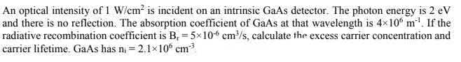 An optical intensity of 1 W/cm2 is incident on an intrinsic GaAs detector. The photon energy is 2 eV
and there is no reflection. The absorption coefficient of GaAs at that wavelength is 4x10° m'. If the
radiative recombination coefficient is B, = 5x10 cm/s, calculate the excess carrier concentration and
carrier lifetime. GaAs has ni = 2.1x10° cm
