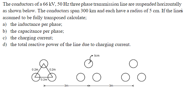 The conductors of a 66 kV, 50 Hz three phase transmission line are suspended horizontally
as shown below. The conductors span 300 km and each have a radius of 5 cm. If the lines
assumed to be fully transposed calculate;
a) the inductance per phase;
b) the capacitance per phase;
c) the charging current;
d) the total reactive power of the line due to charging current.
5cm
0.2m
0.2m
0.2m
-3m-
3m-
