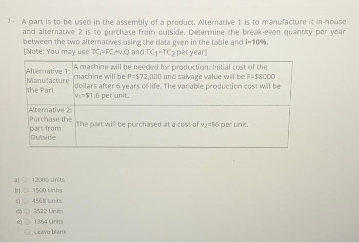 7. A part is to be used in the assembly of a product. Alternative 1 is to manufacture it in-house
and alternative 2 is to purchase from outside. Determine the break-even quantity per year
between the two alternatives using the data gven in the table and i=10%.
[Note: You may use TC=FC+v,Q and TC1 TC2 per year]
Alternative 1:
Manufacture
the Part
A machine will be needed for production. Initial cost of the
machine will be P=$72,000 and salvage value will be F=s8000
dollars after 6 years of life. The variable production cost will be
V=$1.6 per unit.
Alternative 2:
Purchase the
part from
Outside
The part will be purchased at a cost of v2=$6 per unit.
a)
12000 Units
b)
1500 Units
()
4568 Units
d)
3522 Units
e)
1364 Units
Leave blank
