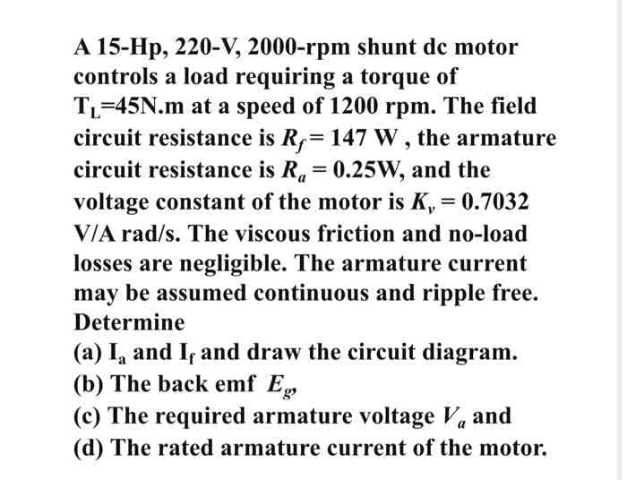 A 15-Hp, 220-V, 2000-rpm shunt dc motor
controls a load requiring a torque of
TL=45N.m at a speed of 1200 rpm. The field
circuit resistance is R,=147 W , the armature
circuit resistance is R. = 0.25W, and the
voltage constant of the motor is K, = 0.7032
V/A rad/s. The viscous friction and no-load
losses are negligible. The armature current
may be assumed continuous and ripple free.
Determine
(a) I, and I and draw the circuit diagram.
(b) The back emf Eg
(c) The required armature voltage Va and
(d) The rated armature current of the motor.
