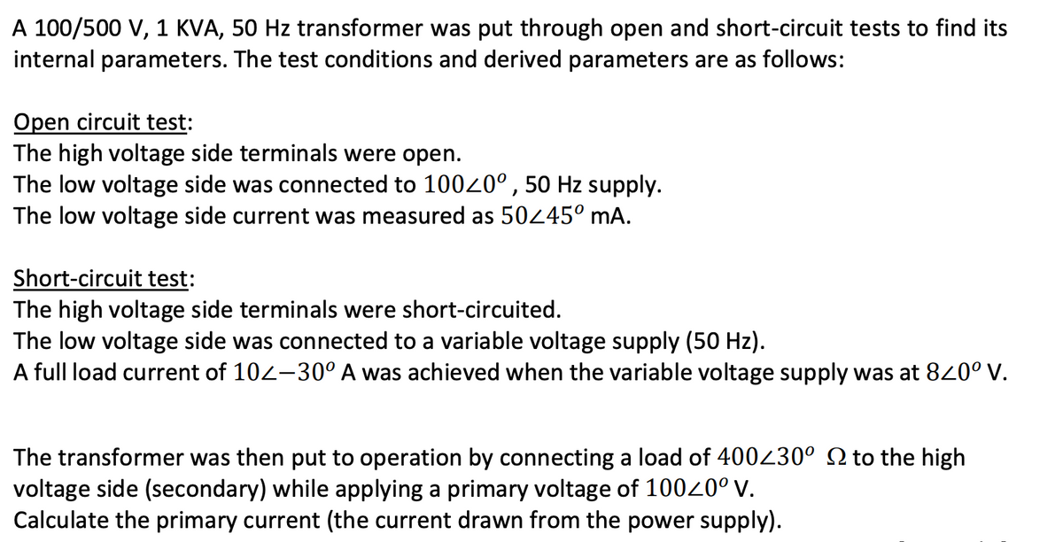 A 100/500 V, 1 KVA, 50 Hz transformer was put through open and short-circuit tests to find its
internal parameters. The test conditions and derived parameters are as follows:
Open circuit test:
The high voltage side terminals were open.
The low voltage side was connected to 1000°, 50 Hz supply.
The low voltage side current was measured as 50445° mA.
Short-circuit test:
The high voltage side terminals were short-circuited.
The low voltage side was connected to a variable voltage supply (50 Hz).
A full load current of 102-30° A was achieved when the variable voltage supply was at 840° V.
The transformer was then put to operation by connecting a load of 400430° N to the high
voltage side (secondary) while applying a primary voltage of 10040° V.
Calculate the primary current (the current drawn from the power supply).
