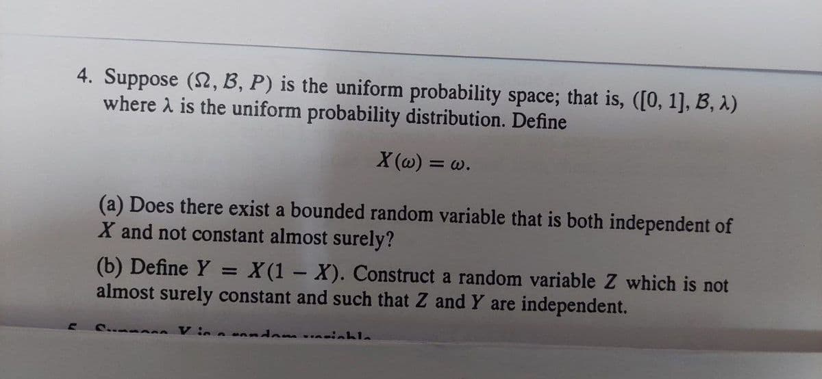 4. Suppose (S2, B, P) is the uniform probability space; that is, ([0, 1], B, λ)
where λ is the uniform probability distribution. Define
X (w) = w.
(a) Does there exist a bounded random variable that is both independent of
X and not constant almost surely?
(b) Define Y = X(1-X). Construct a random variable Z which is not
almost surely constant and such that Z and Y are independent.
- V in nuandam vinsiahla