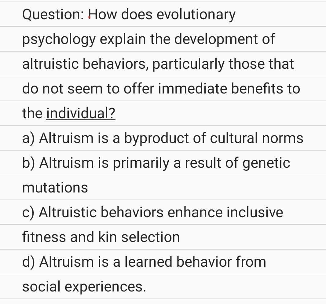 Question: How does evolutionary
psychology explain the development of
altruistic behaviors, particularly those that
do not seem to offer immediate benefits to
the individual?
a) Altruism is a byproduct of cultural norms
b) Altruism is primarily a result of genetic
mutations
c) Altruistic behaviors enhance inclusive
fitness and kin selection
d) Altruism is a learned behavior from
social experiences.