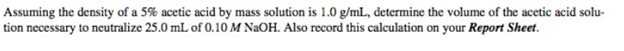 Assuming the density of a 5% acetic acid by mass solution is 1.0 g/mL, determine the volume of the acetic acid solu-
tion necessary to neutralize 25.0 mL of 0.10 M NaOH. Also record this calculation on your Report Sheet.
