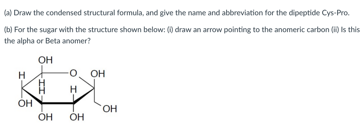 (a) Draw the condensed structural formula, and give the name and abbreviation for the dipeptide Cys-Pro.
(b) For the sugar with the structure shown below: (i) draw an arrow pointing to the anomeric carbon (ii) Is this
the alpha or Beta anomer?
ОН
H
OH
OH
OH
OH
