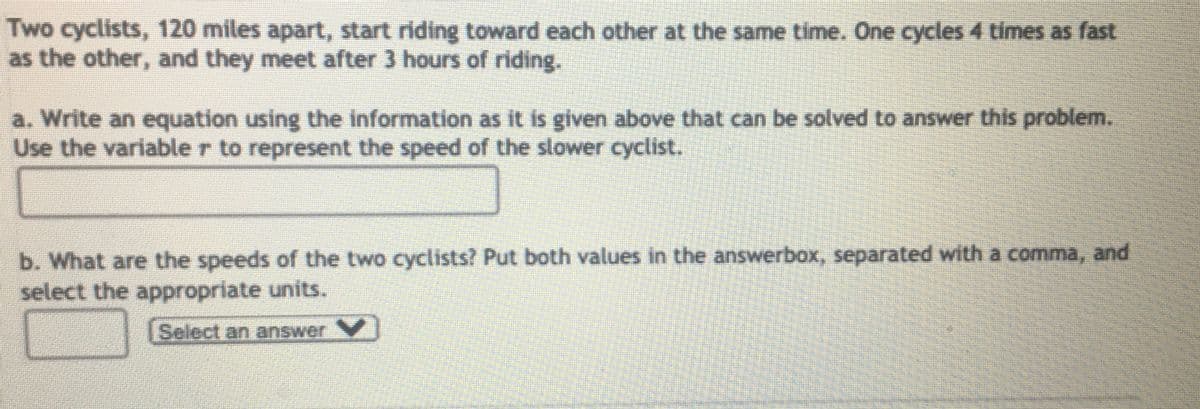 Two cyclists, 120 miles apart, start riding toward each other at the same time. One cycles 4 times as fast
as the other, and they meet after 3 hours of riding.
a. Write an equation using the information as it is given above that can be solved to answer this problem.
Use the variable r to represent the speed of the slower cyclist.
b. What are the speeds of the two cycdists? Put both values in the answerbox, separated with a comma, and
select the appropriate units.
Select an answer
