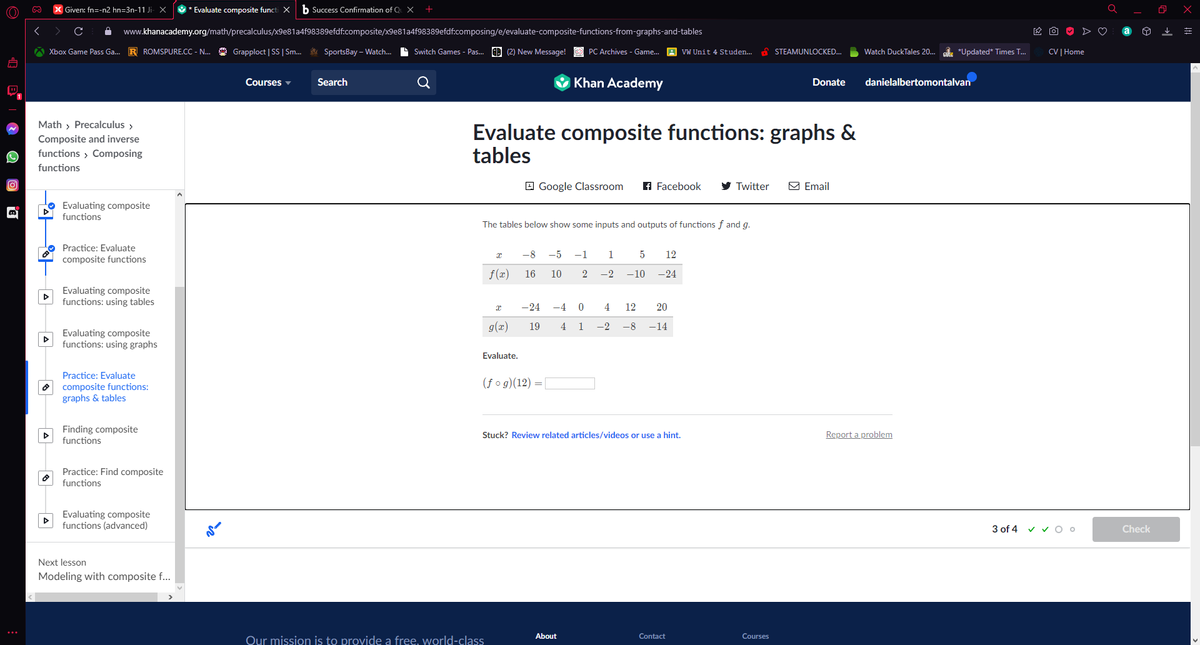 (O)))
D
| Given: fn=-n2 hn=3n-11 Ji- X * Evaluate composite functi X b Success Confirmation of Qu X
www.khanacademy.org/math/precalculus/x9e81a4f98389efdf.composite/x9e81a4f98389efdf.composing/e/evaluate-composite-functions-from-graphs-and-tables
Xbox Game Pass Ga... R ROMSPURE.CC - N... Grapploct | SS | Sm... SportsBay-Watch.... Switch Games - Pas... (2) New Message!
Math > Precalculus >
Composite and inverse
functions > Composing
functions
▷
A
Evaluating composite
functions
Practice: Evaluate
composite functions
Evaluating composite
functions: using tables
Evaluating composite
functions: using graphs
Practice: Evaluate
composite functions:
graphs & tables
Finding composite
functions
Practice: Find composite
functions
Evaluating composite
functions (advanced)
Next lesson
Modeling with composite f...
Courses
Search
X
Evaluate composite functions: graphs &
tables
f(x)
The tables below show some inputs and outputs of functions f and g.
x
Our mission is to provide a free. world-class
g(x)
Evaluate.
Khan Academy
Google Classroom f Facebook
PC Archives - Game... VW Unit 4 Studen...
-8 -5 -1
16
10 2
(fog)(12) = [
-24 -4 0
19 4 1
About
1 5 12
-2 -10 -24
Stuck? Review related articles/videos or use a hint.
4 12 20
-2 -8 -14
Twitter
Contact
STEAMUNLOCKED...
Courses
Donate danielalbertomontalvan
Watch DuckTales 20... *Updated* Times T...
Email
Report a problem
CV | Home
3 of 4 ✓ ✓ O o
Check
O
x
=