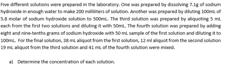 Five different solutions were prepared in the laboratory. One was prepared by dissolving 7.1g of sodium
hydroxide in enough water to make 200 milliliters of solution. Another was prepared by diluting 100mL of
5.8 molar of sodium hydroxide solution to 500mL. The third solution was prepared by aliquoting 5 mL
each from the first two solutions and diluting it with 50mL. The fourth solution was prepared by adding
eight and nine-tenths grams of sodium hydroxide with 50 ml sample of the first solution and diluting it to
100ml. For the final solution, 38 mL aliquot from the first solution, 12 ml aliquot from the second solution
19 mL aliquot from the third solution and 41 ml of the fourth solution were mixed.
a) Determine the concentration of each solution.
