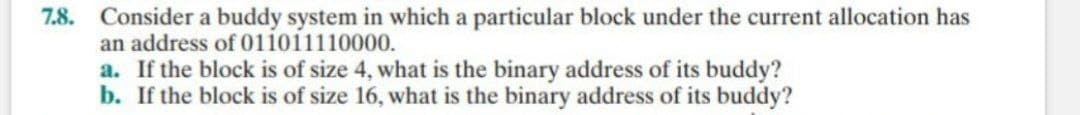 7.8. Consider a buddy system in which a particular block under the current allocation has
an address of 011011110000.
a. If the block is of size 4, what is the binary address of its buddy?
b. If the block is of size 16, what is the binary address of its buddy?