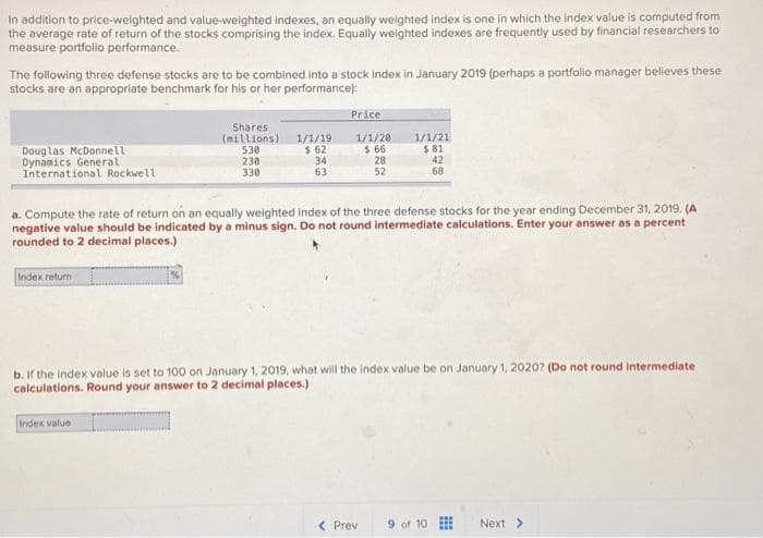 In addition to price-weighted and value-weighted indexes, an equally weighted index is one in which the index value is computed from
the average rate of return of the stocks comprising the index. Equally weighted indexes are frequently used by financial researchers to
measure portfolio performance.
The following three defense stocks are to be combined into a stock index in January 2019 (perhaps a portfolio manager believes these
stocks are an appropriate benchmark for his or her performance):
Douglas McDonnell
Dynamics General
International Rockwell
Index return
Shares
(millions)
530
230
330
1/1/19
$ 62
34
63
Index value
Price
1/1/20
$ 66
28
52
a. Compute the rate of return on an equally weighted index of the three defense stocks for the year ending December 31, 2019. (A
negative value should be indicated by a minus sign. Do not round intermediate calculations. Enter your answer as a percent
rounded to 2 decimal places.)
1/1/21
$.81
42
68
b. If the index value is set to 100 on January 1, 2019, what will the index value be on January 1, 2020? (Do not round intermediate
calculations. Round your answer to 2 decimal places.)
< Prev 9 of 10
Next >