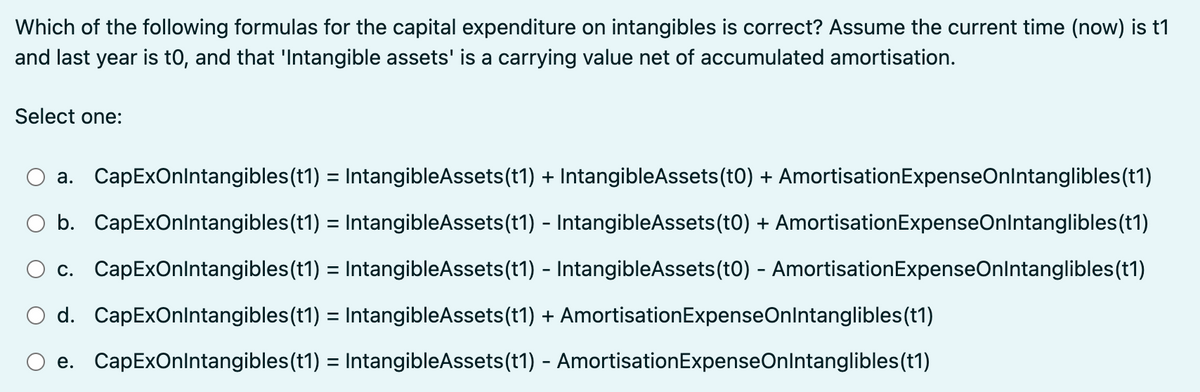 Which of the following formulas for the capital expenditure on intangibles is correct? Assume the current time (now) is t1
and last year is to, and that 'Intangible assets' is a carrying value net of accumulated amortisation.
Select one:
a. CapExOnIntangibles(t1) = IntangibleAssets (t1) + IntangibleAssets (t0) + Amortisation ExpenseOnIntanglibles (t1)
b. CapExOnIntangibles(t1) = IntangibleAssets (t1) - IntangibleAssets(t0) + Amortisation ExpenseOnIntanglibles(t1)
c. CapExOnIntangibles (t1) = IntangibleAssets(t1) - IntangibleAssets(t0) - Amortisation ExpenseOnIntanglibles (t1)
d. CapExOnIntangibles(t1) = IntangibleAssets (t1) + AmortisationExpenseOnIntanglibles (t1)
e. CapExOnIntangibles (t1) = IntangibleAssets (t1) - Amortisation ExpenseOnIntanglibles (t1)