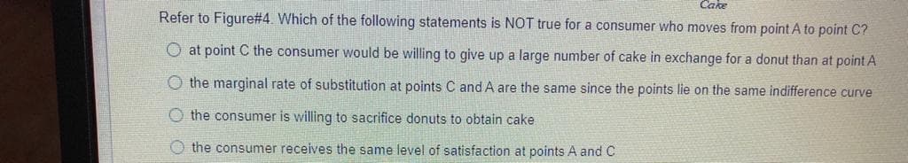 Cake
Refer to Figure#4. Which of the following statements is NOT true for a consumer who moves from point A to point C?
O at point C the consumer would be willing to give up a large number of cake in exchange for a donut than at point A
O the marginal rate of substitution at points C and A are the same since the points lie on the same indifference curve
O the consumer is willing to sacrifice donuts to obtain cake
O the consumer receives the same level of satisfaction at points A and C
