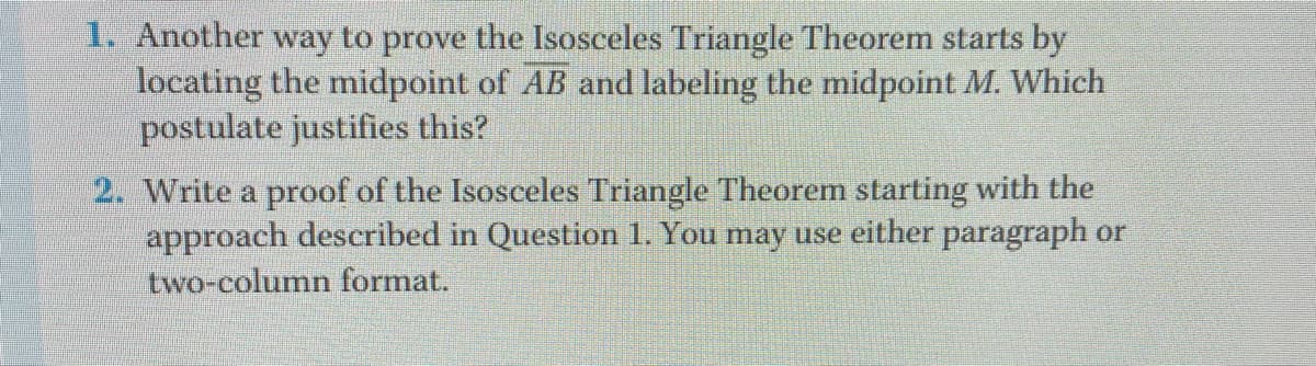 1. Another way to prove the Isosceles Triangle Theorem starts by
locating the midpoint of AB and labeling the midpoint M. Which
postulate justifies this?
2. Write a proof of the Isosceles Triangle Theorem starting with the
approach described in Question 1. You may use either paragraph or
two-column format.
