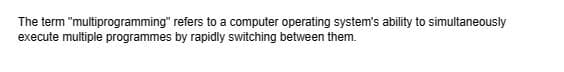 The term "multiprogramming" refers to a computer operating system's ability to simultaneously
execute multiple programmes by rapidly switching between them.