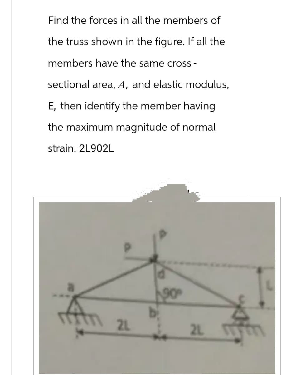 Find the forces in all the members of
the truss shown in the figure. If all the
members have the same cross -
sectional area, A, and elastic modulus,
E, then identify the member having
the maximum magnitude of normal
strain. 2L902L
21
90°
2L M