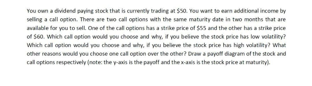 You own a dividend paying stock that is currently trading at $50. You want to earn additional income by
selling a call option. There are two call options with the same maturity date in two months that are
available for you to sell. One of the call options has a strike price of $55 and the other has a strike price
of $60. Which call option would you choose and why, if you believe the stock price has low volatility?
Which call option would you choose and why, if you believe the stock price has high volatility? What
other reasons would you choose one call option over the other? Draw a payoff diagram of the stock and
call options respectively (note: the y-axis is the payoff and the x-axis is the stock price at maturity).
