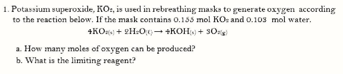 1. Potassium superoxide, KO:, is used in rebreathing masks to generate oxygen according
to the reaction below. If the mask contains 0.155 mol KOs and 0.103 mol water.
+KO2(6) + 2H2O0)→ +KOH(-) + 302g)
a. How many moles of oxygen can be produced?
b. What is the limiting reagent?
