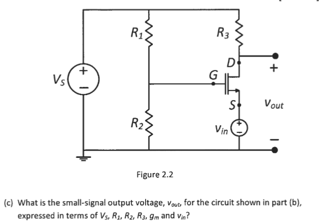 R1
R3
Vs
Vout
R2
Vin
Figure 2.2
(c) What is the small-signal output voltage, vout, for the circuit shown in part (b),
expressed in terms of Vs, R1, R2, R3, gm and Vin?
+
