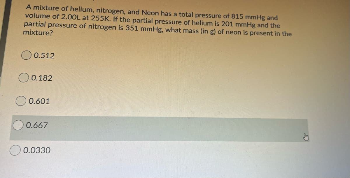 A mixture of helium, nitrogen, and Neon has a total pressure of 815 mmHg and
volume of 2.00L at 255K. If the partial pressure of helium is 201 mmHg and the
partial pressure of nitrogen is 351 mmHg, what mass (in g) of neon is present in the
mixture?
O 0.512
0.182
O 0.601
0.667
O 0.0330
