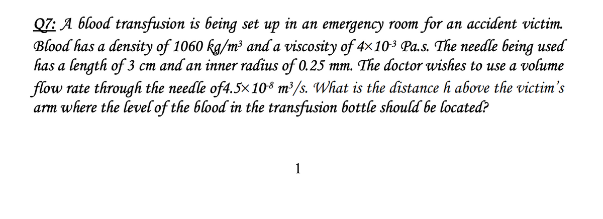 Q7: A blood transfusion is being set up in an emergency room for an accident victim.
Blood has a density of 1060 kg/m³ and a viscosity of 4×103 Pa.s. The needle being used
has a length of 3 cm and an inner radius of 0.25 mm. The doctor wishes to use a volume
flow rate through the needle of4.5×108 m³/s. What is the distance h above the victim's
arm where the level of the blood in the transfusion bottle should be located?
1
