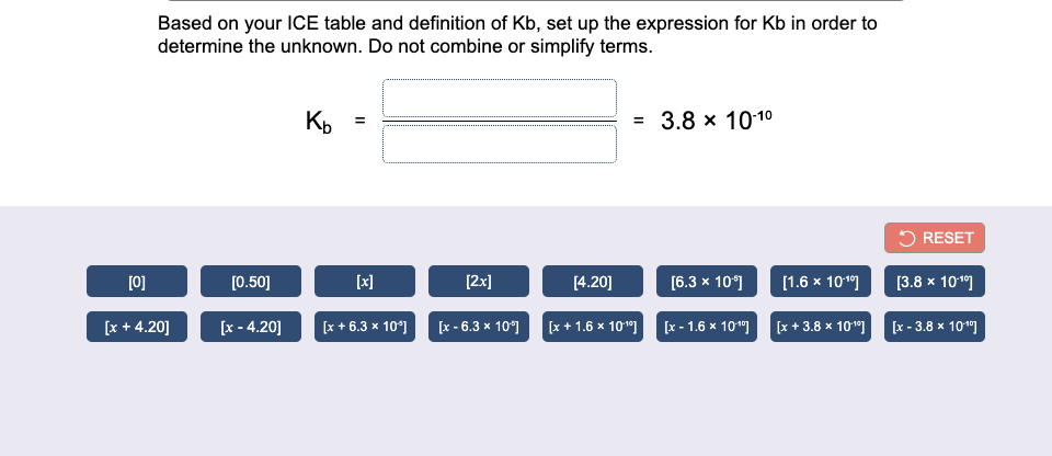 Based on your ICE table and definition of Kb, set up the expression for Kb in order to
determine the unknown. Do not combine or simplify terms.
Ko
= 3.8 x 1010
5 RESET
[0]
[0.50]
[x]
[2x]
[4.20]
[6.3 x 10°]
[1.6 x 10]
[3.8 х 10"]
[x + 4.20]
[x - 4.20]
[x + 6.3 x 10°]
[x - 6.3 x 10°]
[x + 1.6 x 10") (x - 1.6 × 10"] (x+ 3.8 × 10"]
[x - 3.8 x 10"]
II
