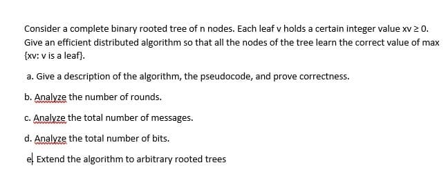 Consider a complete binary rooted tree of n nodes. Each leaf v holds a certain integer value xv 2 o.
Give an efficient distributed algorithm so that all the nodes of the tree learn the correct value of max
{xv: v is a leaf).
a. Give a description of the algorithm, the pseudocode, and prove correctness.
b. Analyze the number of rounds.
c. Analyze the total number of messages.
d. Analyze the total number of bits.
el Extend the algorithm to arbitrary rooted trees
