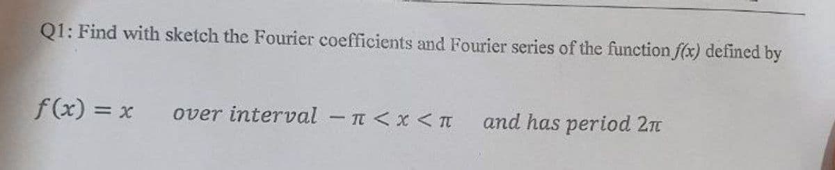Q1: Find with sketch the Fourier coefficients and Fourier series of the function f(x) defined by
f(x) = x over interval - π < x < π
and has period 2π