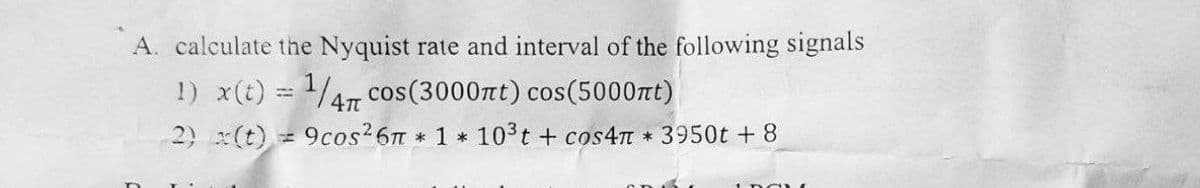 A. calculate the Nyquist rate and interval of the following signals
1) x(t) = ¹/47 cos (3000nt) cos(5000ft)
4π
2)
(t)=9cos²6π * 1 * 10³t+cos4π * 3950t + 8
I DONE