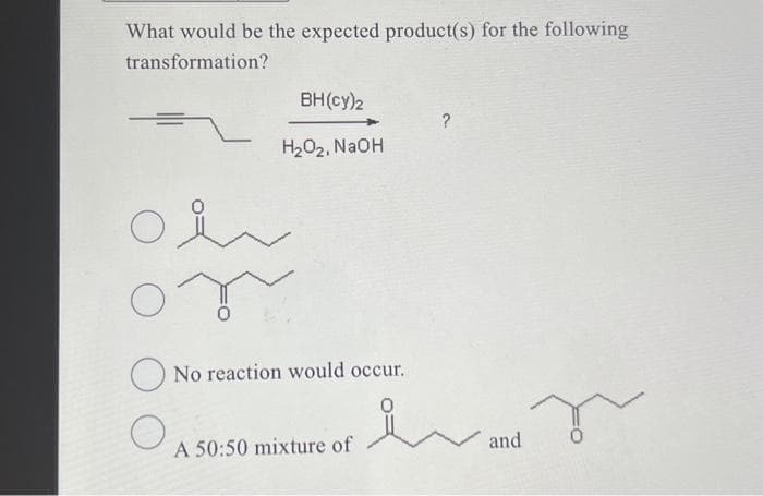 What would be the expected product(s) for the following
transformation?
O
O
O
BH(cy)2
H₂O₂, NaOH
No reaction would occur.
A 50:50 mixture of
?
요
and